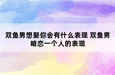 双鱼男想娶你会有什么表现 双鱼男暗恋一个人的表现